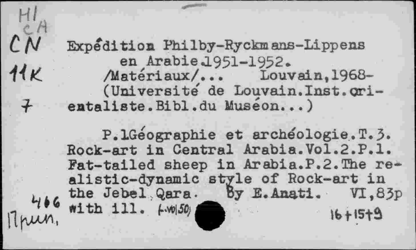 ﻿с л/
Ни
Expedition Philby-Ryckmans-Lippens en Arabie J.95I-I952.
/Matériaux/...	Louvain,1968-
(Universite de Louvain.Inst.orientaliste .Bibl.du Muséon...)
Мб
flfucn.
P.LGeоgraphie et archéologie.T.3» Rock-art in Central Arabia.Vol.2.P.1. Fat-tailed sheep in Arabia.P.2.The realistic-dynamic style of Rock-art in the Jebel Qara. By E.Anati. with ill. МІЛ;
VI,83p
IbfiStâ